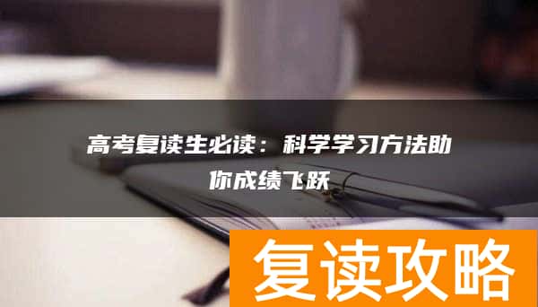 高考复读生必读：科学学习方法助你成绩飞跃